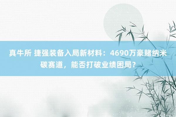真牛所 捷强装备入局新材料：4690万豪赌纳米碳赛道，能否打破业绩困局？