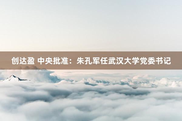 创达盈 中央批准：朱孔军任武汉大学党委书记