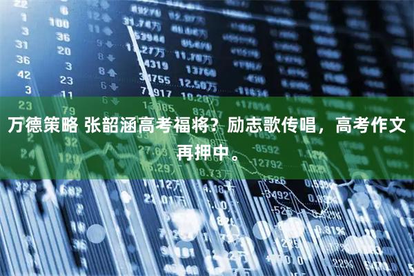 万德策略 张韶涵高考福将？励志歌传唱，高考作文再押中。