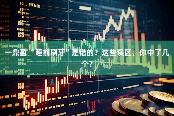 一鼎盈 “睡前刷牙”是错的？这些误区，你中了几个？