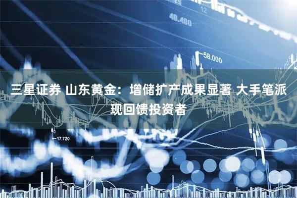 三星证券 山东黄金：增储扩产成果显著 大手笔派现回馈投资者