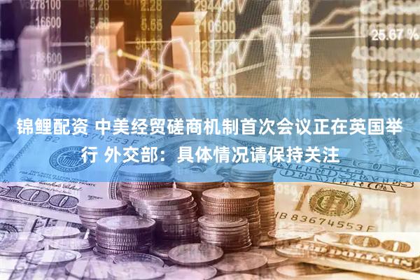 锦鲤配资 中美经贸磋商机制首次会议正在英国举行 外交部：具体情况请保持关注