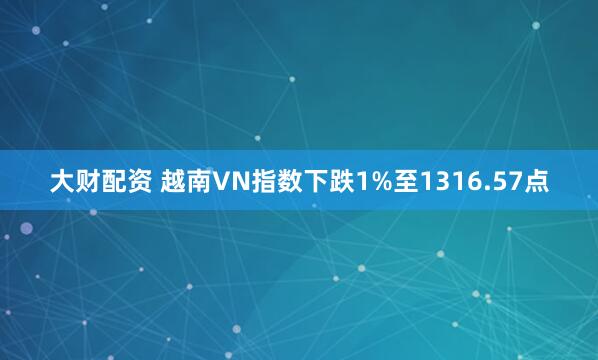 大财配资 越南VN指数下跌1%至1316.57点