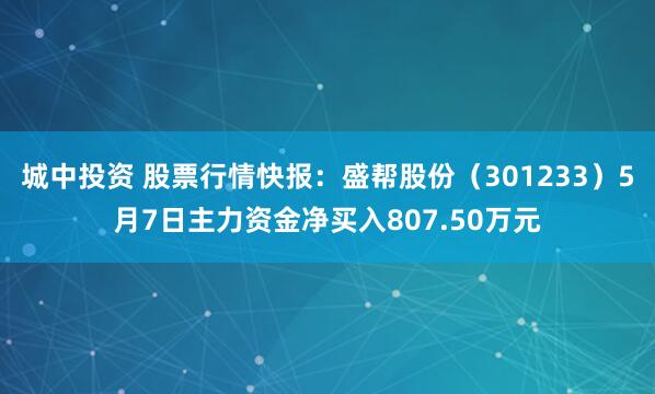 城中投资 股票行情快报：盛帮股份（301233）5月7日主力资金净买入807.50万元
