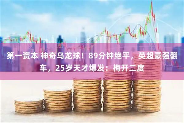 第一资本 神奇乌龙球！89分钟绝平，英超豪强翻车，25岁天才爆发：梅开二度