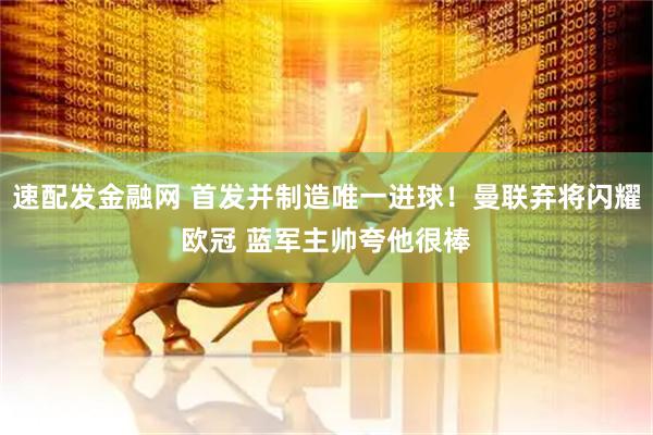 速配发金融网 首发并制造唯一进球！曼联弃将闪耀欧冠 蓝军主帅夸他很棒