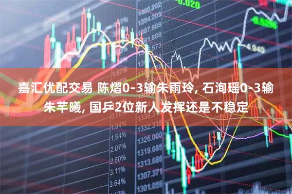 嘉汇优配交易 陈熠0-3输朱雨玲, 石洵瑶0-3输朱芊曦, 国乒2位新人发挥还是不稳定