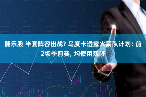 翻乐股 半套阵容出战? 乌度卡透露火箭队计划: 前2场季前赛, 均使用残阵