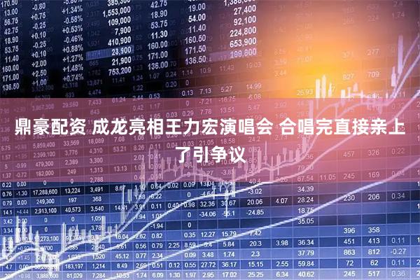 鼎豪配资 成龙亮相王力宏演唱会 合唱完直接亲上了引争议
