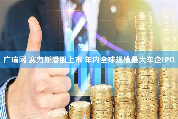 广瑞网 赛力斯港股上市 年内全球规模最大车企IPO