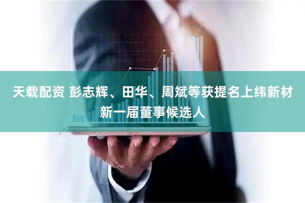 天载配资 彭志辉、田华、周斌等获提名上纬新材新一届董事候选人