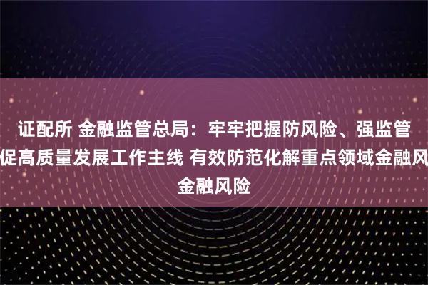 证配所 金融监管总局：牢牢把握防风险、强监管、促高质量发展工作主线 有效防范化解重点领域金融风险