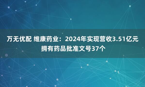 万无优配 维康药业：2024年实现营收3.51亿元 拥有药品批准文号37个