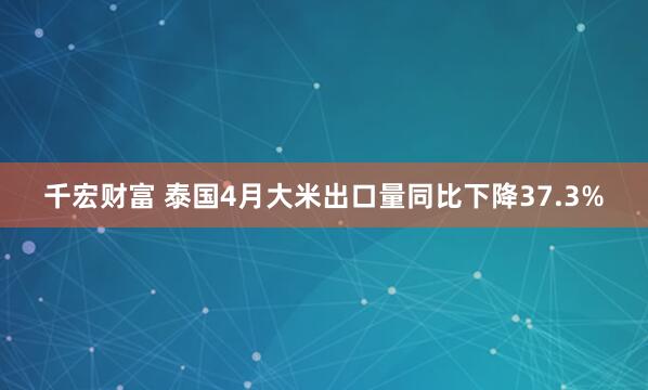 千宏财富 泰国4月大米出口量同比下降37.3%