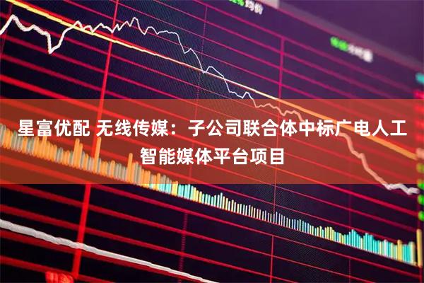 星富优配 无线传媒：子公司联合体中标广电人工智能媒体平台项目