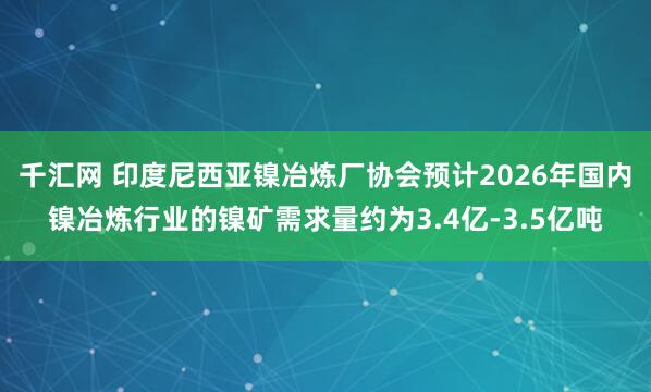千汇网 印度尼西亚镍冶炼厂协会预计2026年国内镍冶炼行业的镍矿需求量约为3.4亿-3.5亿吨