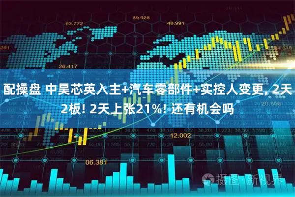 配操盘 中昊芯英入主+汽车零部件+实控人变更, 2天2板! 2天上张21%! 还有机会吗