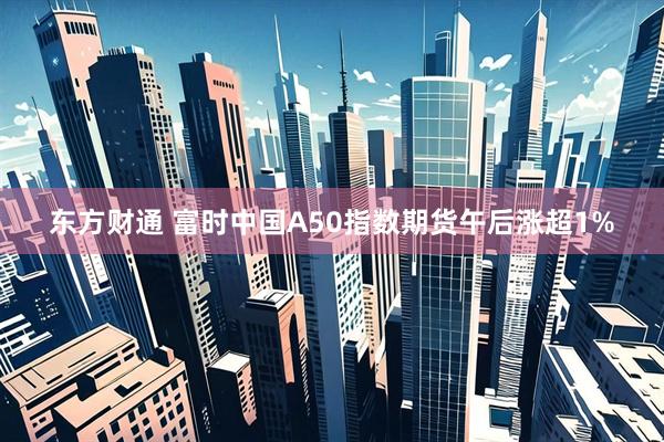 东方财通 富时中国A50指数期货午后涨超1%