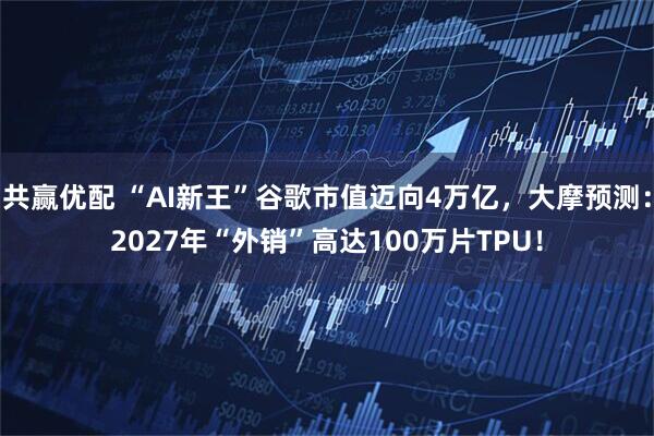 共赢优配 “AI新王”谷歌市值迈向4万亿，大摩预测：2027年“外销”高达100万片TPU！