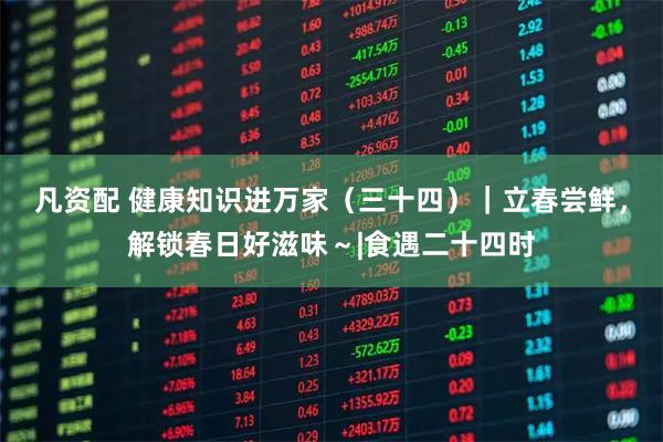 凡资配 健康知识进万家（三十四）｜立春尝鲜，解锁春日好滋味～|食遇二十四时