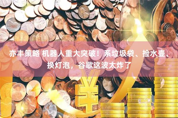 亦丰策略 机器人重大突破！系垃圾袋、捡水壶、换灯泡，谷歌这波太炸了