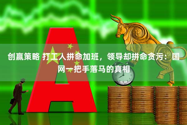 创赢策略 打工人拼命加班，领导却拼命贪污：国网一把手落马的真相